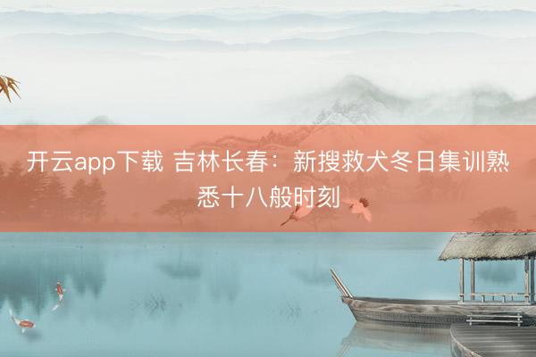 开云app下载 吉林长春：新搜救犬冬日集训熟悉十八般时刻