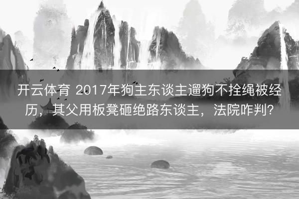 开云体育 2017年狗主东谈主遛狗不拴绳被经历，其父用板凳砸绝路东谈主，法院咋判？