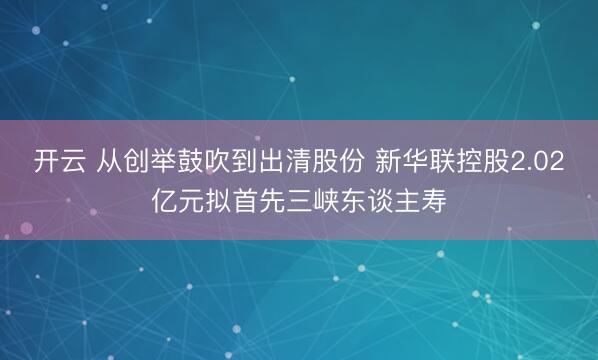 开云 从创举鼓吹到出清股份 新华联控股2.02亿元拟首先三峡东谈主寿