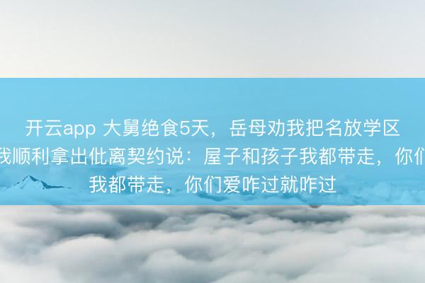开云app 大舅绝食5天，岳母劝我把名放学区房过户给他，我顺利拿出仳离契约说：屋子和孩子我都带走，你们爱咋过就咋过