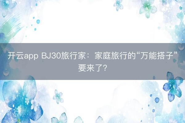 开云app BJ30旅行家：家庭旅行的“万能搭子”要来了？