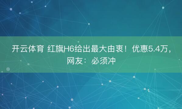 开云体育 红旗H6给出最大由衷！优惠5.4万，网友：必须冲