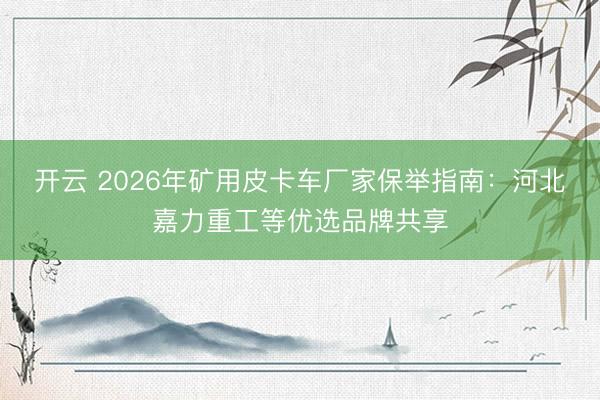 开云 2026年矿用皮卡车厂家保举指南：河北嘉力重工等优选品牌共享