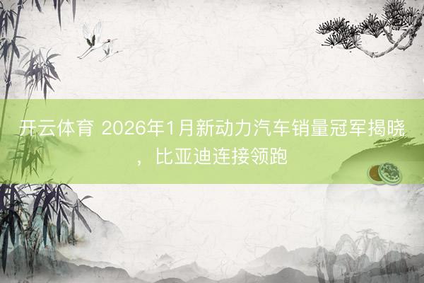 开云体育 2026年1月新动力汽车销量冠军揭晓，比亚迪连接领跑