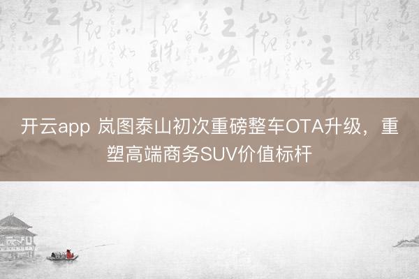 开云app 岚图泰山初次重磅整车OTA升级，重塑高端商务SUV价值标杆