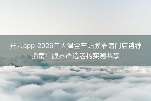 开云app 2026年天津全车贴膜靠谱门店遴荐指南：膜界严选老杨实测共享