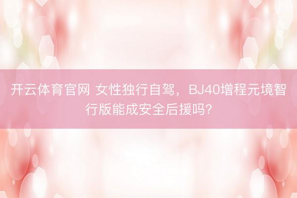 开云体育官网 女性独行自驾，BJ40增程元境智行版能成安全后援吗？
