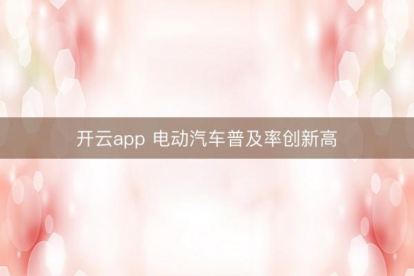 开云app 电动汽车普及率创新高