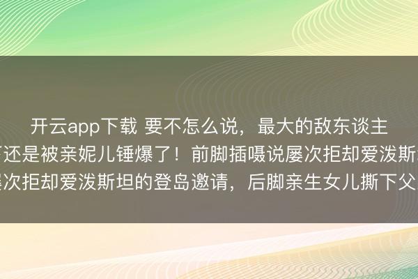 开云app下载 要不怎么说，最大的敌东谈主在里面呢？马斯克这下还是被亲妮儿锤爆了！前脚插嗫说屡次拒却爱泼斯坦的登岛邀请，后脚亲生女儿撕下父亲伪装面具