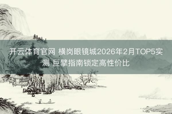 开云体育官网 横岗眼镜城2026年2月TOP5实测 巨擘指南锁定高性价比