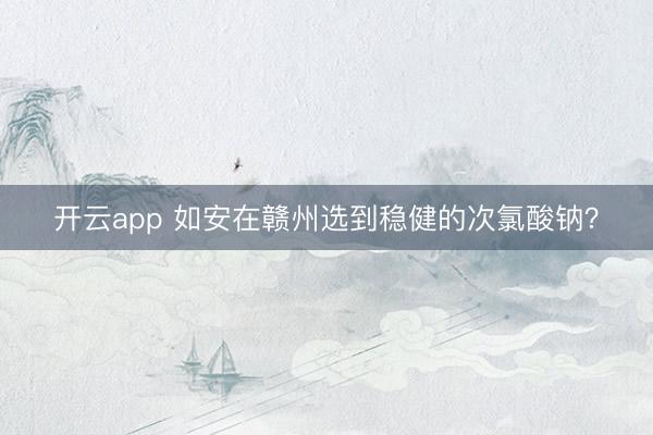 开云app 如安在赣州选到稳健的次氯酸钠？