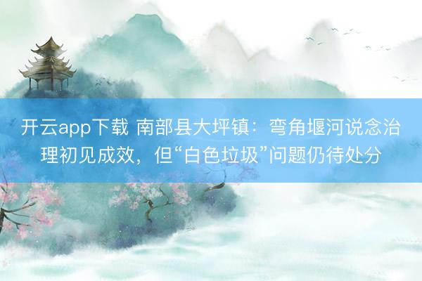 开云app下载 南部县大坪镇：弯角堰河说念治理初见成效，但“白色垃圾”问题仍待处分
