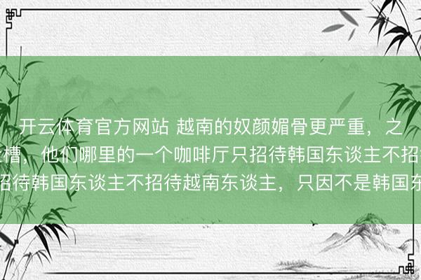 开云体育官方网站 越南的奴颜媚骨更严重,之前就有一个越南博主吐槽,他们哪里的一个咖啡厅只招待韩国东谈主不招待越南东谈主,只因不是韩国东谈主