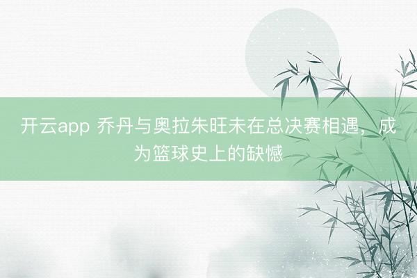 开云app 乔丹与奥拉朱旺未在总决赛相遇,成为篮球史上的缺憾