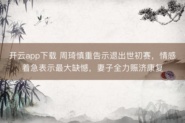 开云app下载 周琦慎重告示退出世初赛，情感着急表示最大缺憾，妻子全力赈济康复