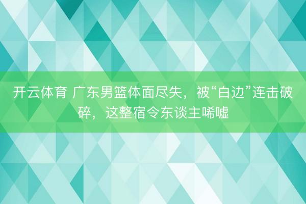 开云体育 广东男篮体面尽失，被“白边”连击破碎，这整宿令东谈主唏嘘