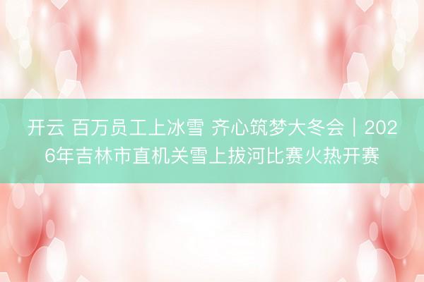 开云 百万员工上冰雪 齐心筑梦大冬会|2026年吉林市直机关雪上拔河比赛火热开赛