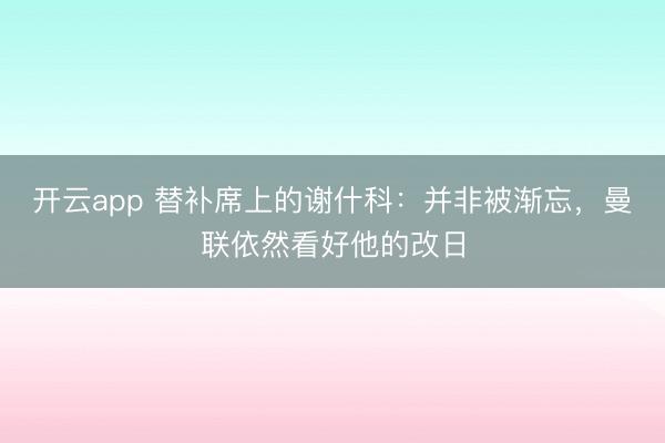开云app 替补席上的谢什科：并非被渐忘，曼联依然看好他的改日