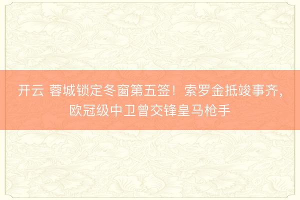 开云 蓉城锁定冬窗第五签！索罗金抵竣事齐，欧冠级中卫曾交锋皇马枪手