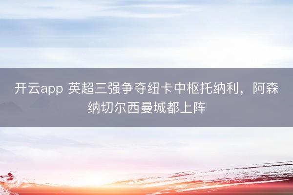开云app 英超三强争夺纽卡中枢托纳利,阿森纳切尔西曼城都上阵