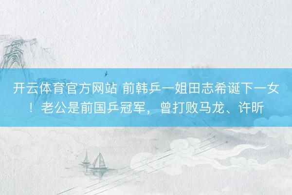 开云体育官方网站 前韩乒一姐田志希诞下一女！老公是前国乒冠军，曾打败马龙、许昕
