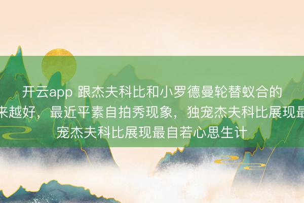 开云app 跟杰夫科比和小罗德曼轮替蚁合的拉尔萨气色越来越好，最近平素自拍秀现象，独宠杰夫科比展现最自若心思生计