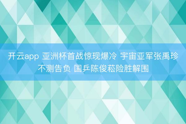 开云app 亚洲杯首战惊现爆冷 宇宙亚军张禹珍不测告负 国乒陈俊菘险胜解围