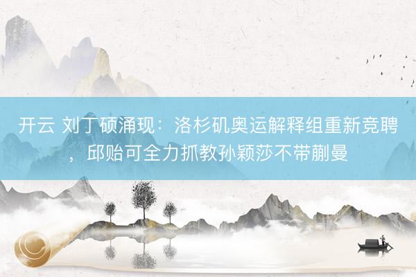 开云 刘丁硕涌现：洛杉矶奥运解释组重新竞聘，邱贻可全力抓教孙颖莎不带蒯曼