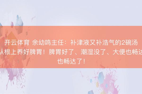 开云体育 余幼鸣主任:补津液又补浩气的2碗汤, 从根上养好脾胃!脾胃好了、潮湿没了、大便也畅达了!