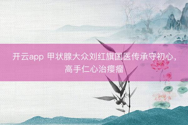 开云app 甲状腺大众刘红旗国医传承守初心,高手仁心治瘿瘤