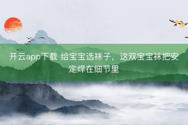 开云app下载 给宝宝选袜子,这双宝宝袜把安定焊在细节里