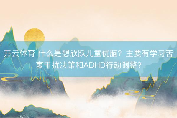 开云体育 什么是想欣跃儿童优脑?主要有学习苦衷干扰决策和ADHD行动调整?