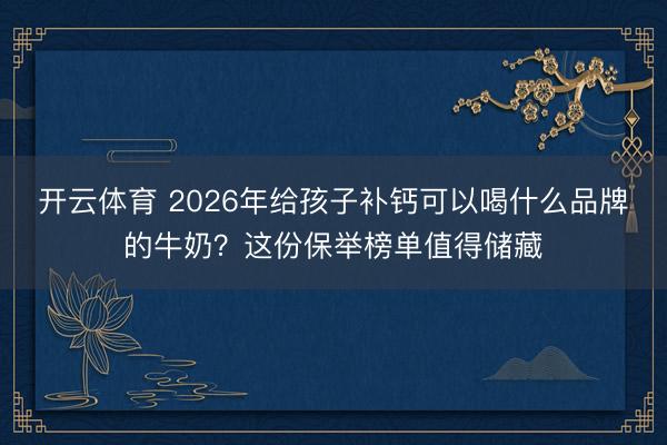 开云体育 2026年给孩子补钙可以喝什么品牌的牛奶？这份保举榜单值得储藏