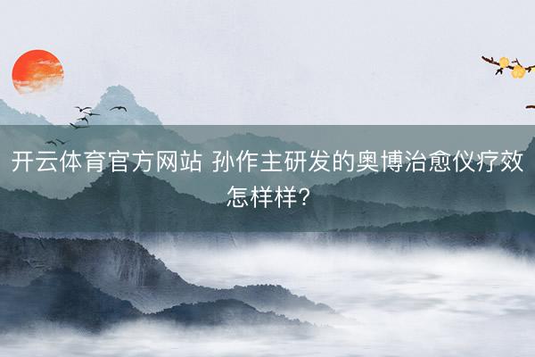 开云体育官方网站 孙作主研发的奥博治愈仪疗效怎样样?