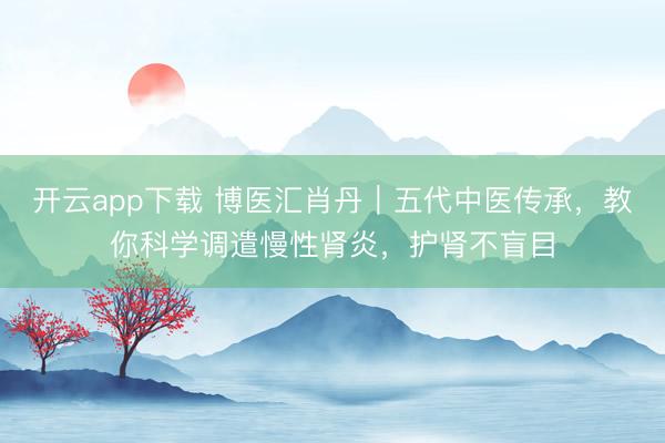 开云app下载 博医汇肖丹|五代中医传承,教你科学调遣慢性肾炎,护肾不盲目