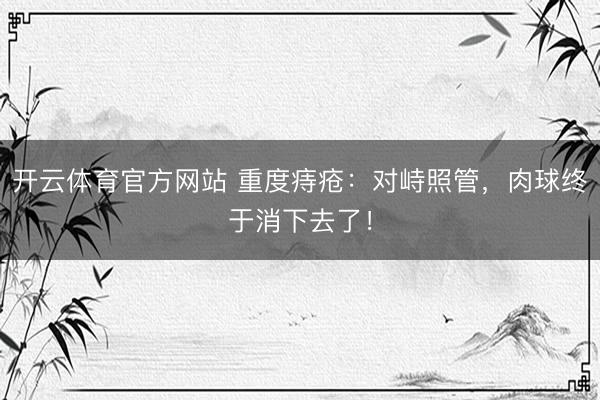 开云体育官方网站 重度痔疮:对峙照管,肉球终于消下去了!