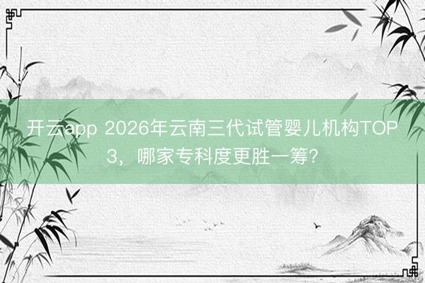 开云app 2026年云南三代试管婴儿机构TOP3，哪家专科度更胜一筹？