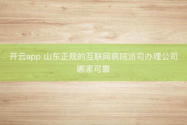 开云app 山东正规的互联网病院派司办理公司哪家可靠