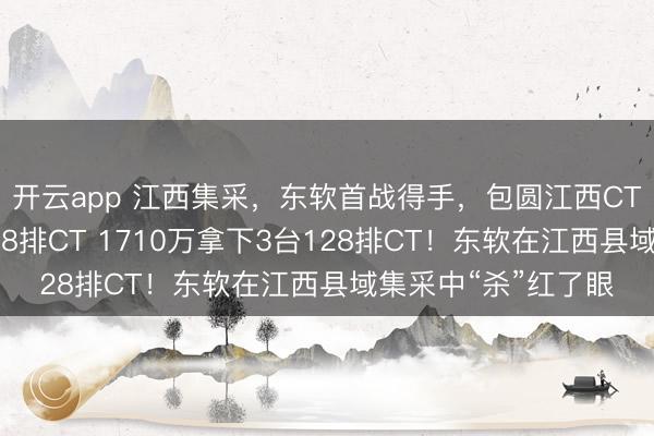 开云app 江西集采，东软首战得手，包圆江西CT大单，拿下一皆128排CT 1710万拿下3台128排CT！东软在江西县域集采中“杀”红了眼