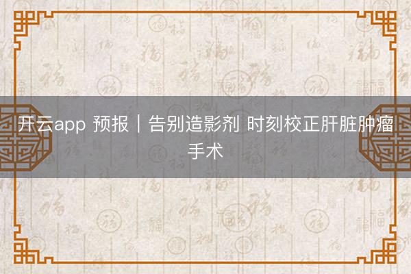 开云app 预报｜告别造影剂 时刻校正肝脏肿瘤手术