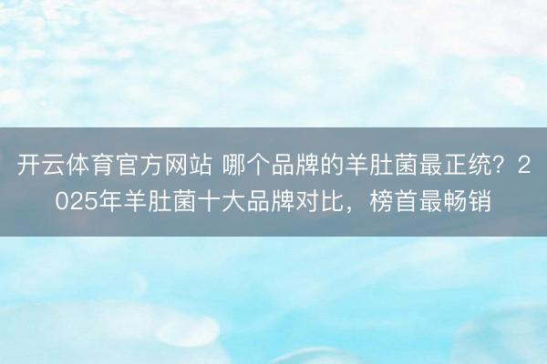开云体育官方网站 哪个品牌的羊肚菌最正统？2025年羊肚菌十大品牌对比，榜首最畅销