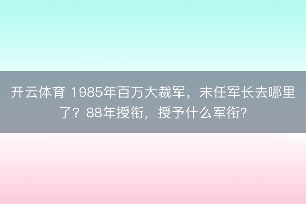 开云体育 1985年百万大裁军,末任军长去哪里了?88年授衔,授予什么军衔?