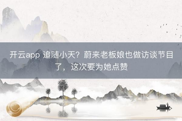 开云app 追随小天？蔚来老板娘也做访谈节目了，这次要为她点赞