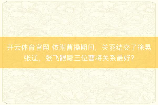 开云体育官网 依附曹操期间，关羽结交了徐晃张辽，张飞跟哪三位曹将关系最好？