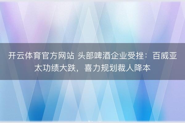 开云体育官方网站 头部啤酒企业受挫：百威亚太功绩大跌，喜力规划裁人降本