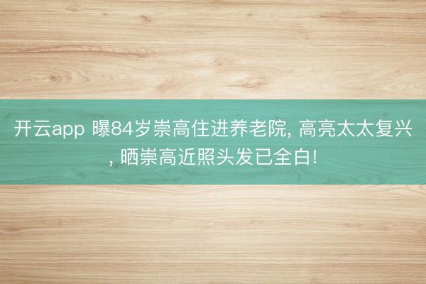 开云app 曝84岁崇高住进养老院， 高亮太太复兴， 晒崇高近照头发已全白!