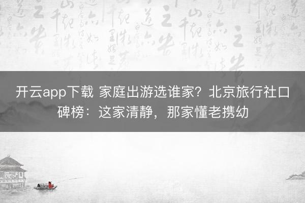 开云app下载 家庭出游选谁家？北京旅行社口碑榜：这家清静，那家懂老携幼
