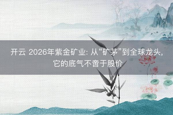 开云 2026年紫金矿业: 从“矿茅”到全球龙头, 它的底气不啻于股价