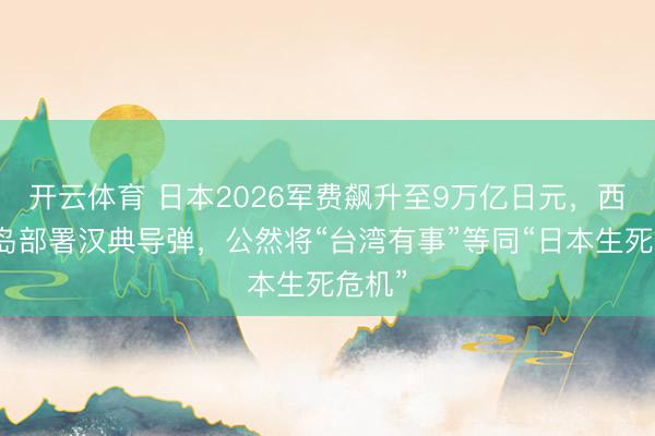 开云体育 日本2026军费飙升至9万亿日元，西南列岛部署汉典导弹，公然将“台湾有事”等同“日本生死危机”