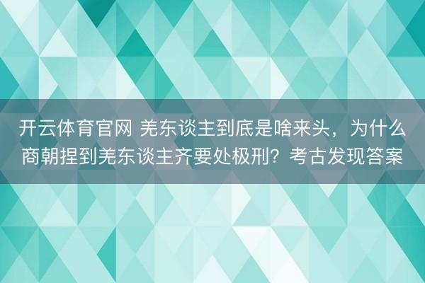 开云体育官网 羌东谈主到底是啥来头，为什么商朝捏到羌东谈主齐要处极刑？考古发现答案